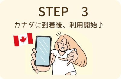 STEP 3 カナダに到着後、利用開始♪